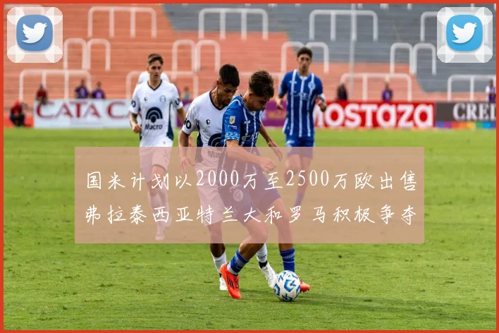 国米计划以2000万至2500万欧出售弗拉泰西亚特兰大和罗马积极争夺