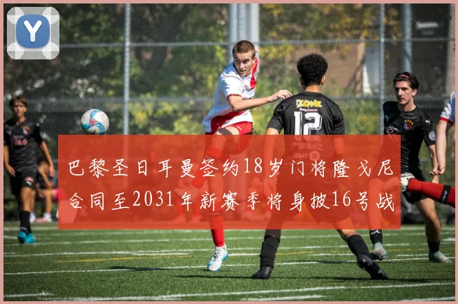巴黎圣日耳曼签约18岁门将隆戈尼合同至2031年新赛季将身披16号战袍