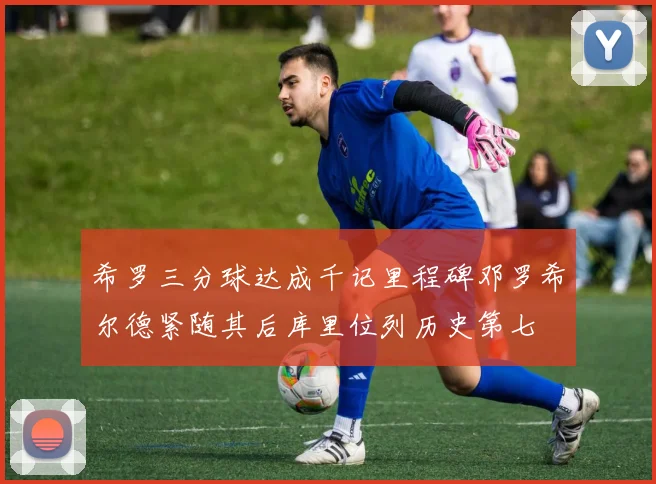 希罗三分球达成千记里程碑邓罗希尔德紧随其后库里位列历史第七