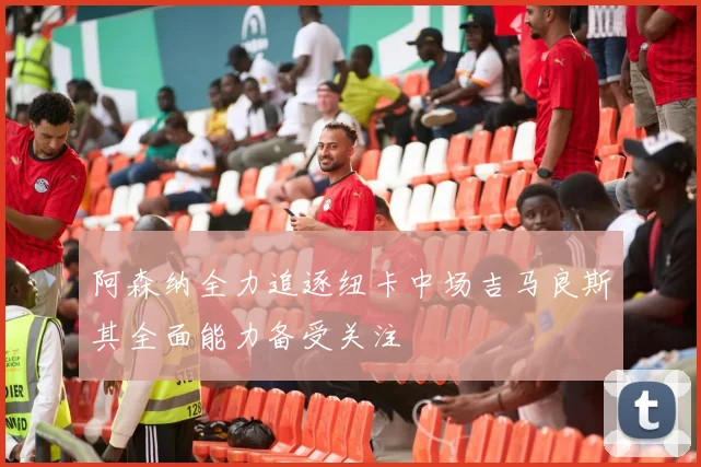 阿森纳全力追逐纽卡中场吉马良斯其全面能力备受关注