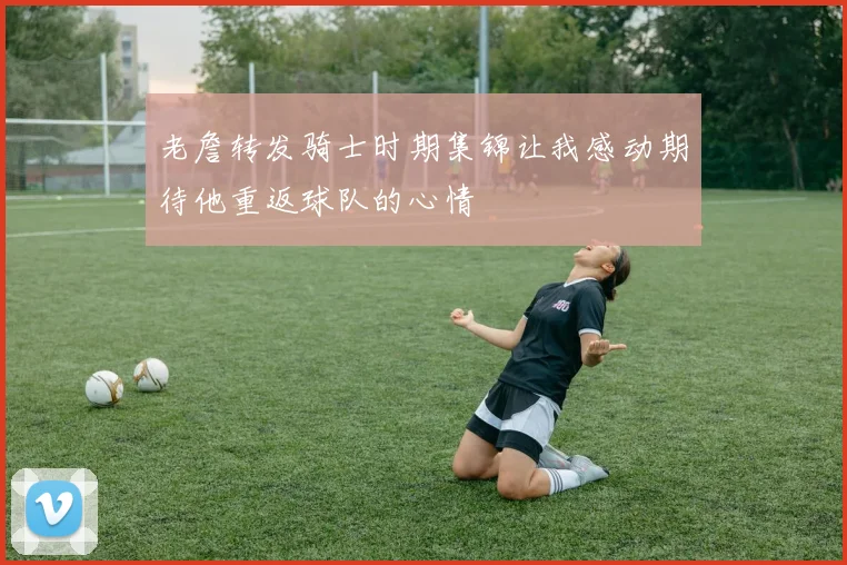 老詹转发骑士时期集锦让我感动期待他重返球队的心情