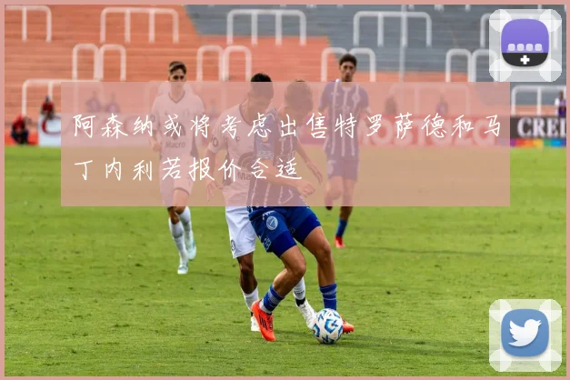 阿森纳或将考虑出售特罗萨德和马丁内利若报价合适
