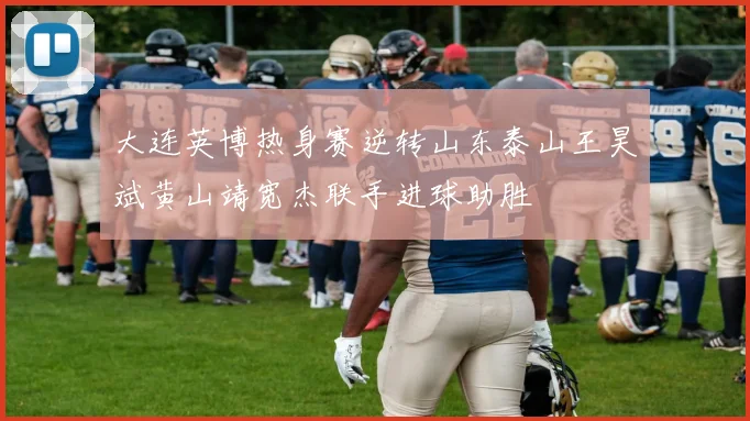 大连英博热身赛逆转山东泰山王昊斌黄山靖宽杰联手进球助胜