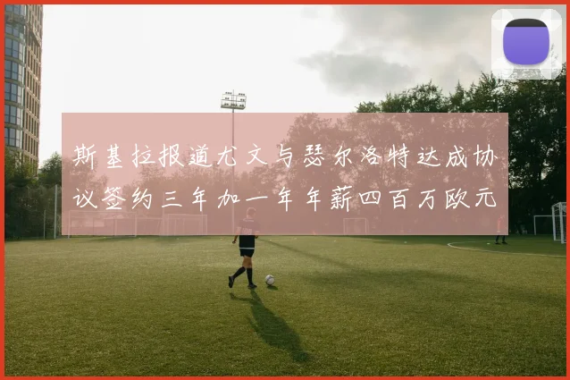 斯基拉报道尤文与瑟尔洛特达成协议签约三年加一年年薪四百万欧元