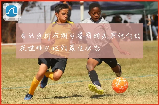 名记分析布朗与塔图姆关系他们的友谊难以达到最佳状态
