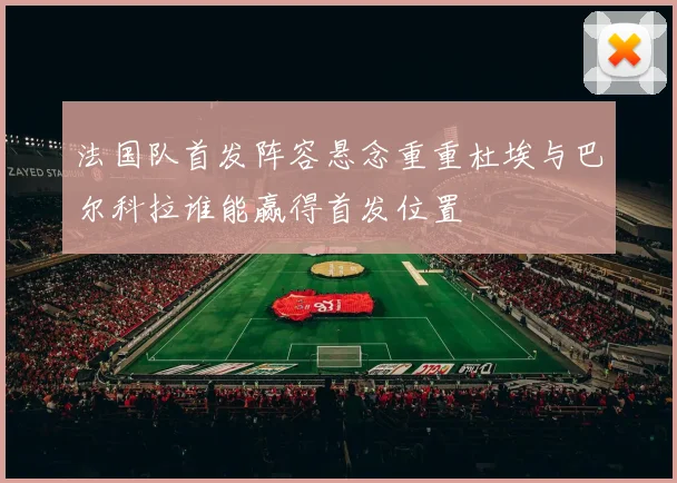 法国队首发阵容悬念重重杜埃与巴尔科拉谁能赢得首发位置