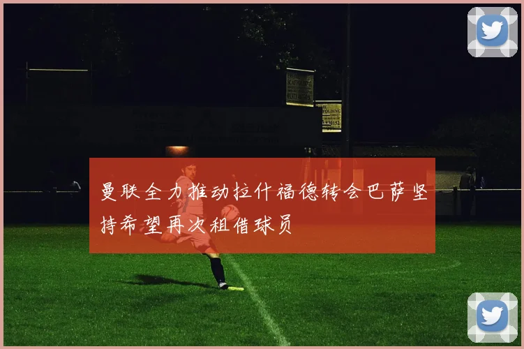曼联全力推动拉什福德转会巴萨坚持希望再次租借球员
