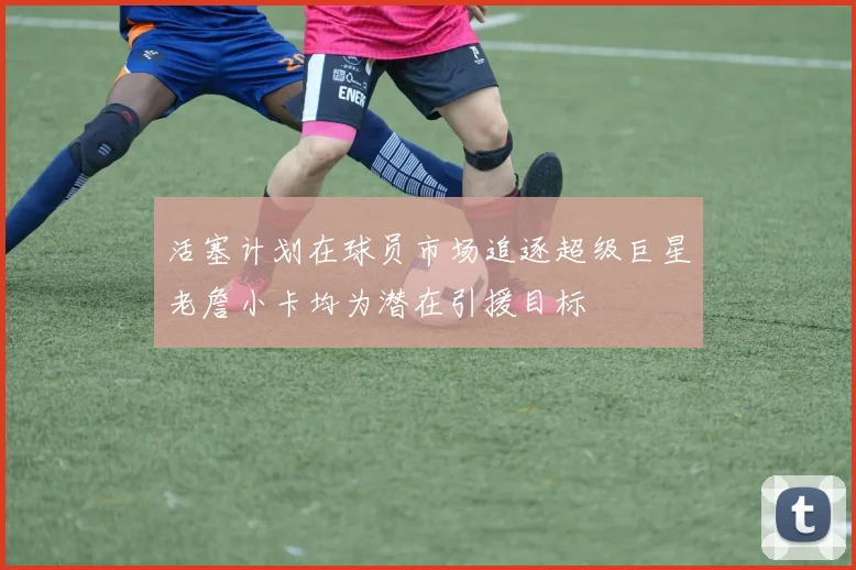 活塞计划在球员市场追逐超级巨星老詹小卡均为潜在引援目标