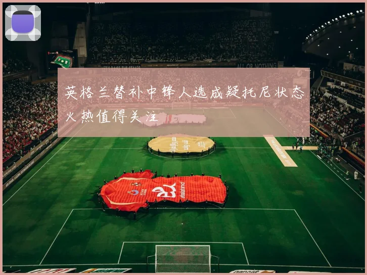 英格兰替补中锋人选成疑托尼状态火热值得关注