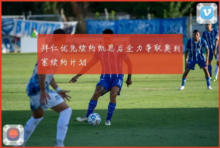 拜仁优先续约凯恩后全力争取奥利塞续约计划