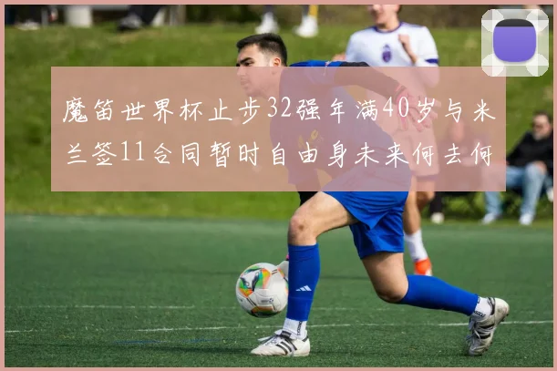魔笛世界杯止步32强年满40岁与米兰签11合同暂时自由身未来何去何从
