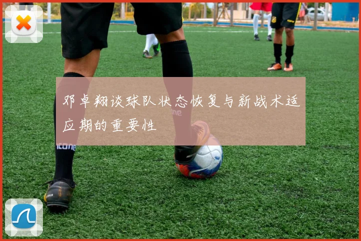 邓卓翔谈球队状态恢复与新战术适应期的重要性