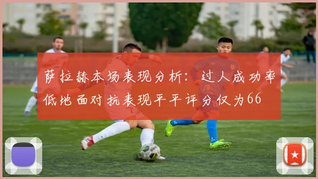 萨拉赫本场表现分析：过人成功率低地面对抗表现平平评分仅为66