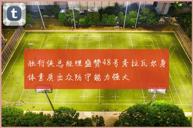 独行侠总经理盛赞48号秀拉瓦尔身体素质出众防守能力强大