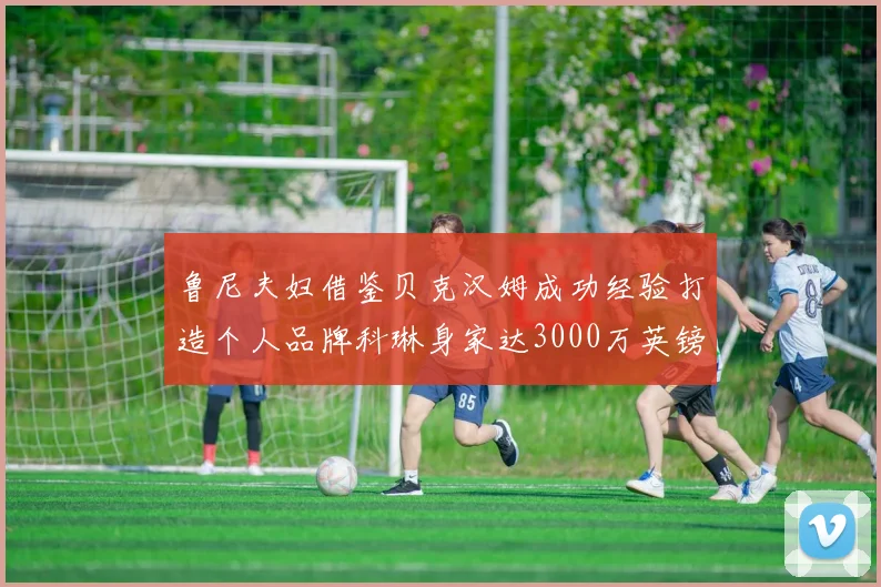鲁尼夫妇借鉴贝克汉姆成功经验打造个人品牌科琳身家达3000万英镑
